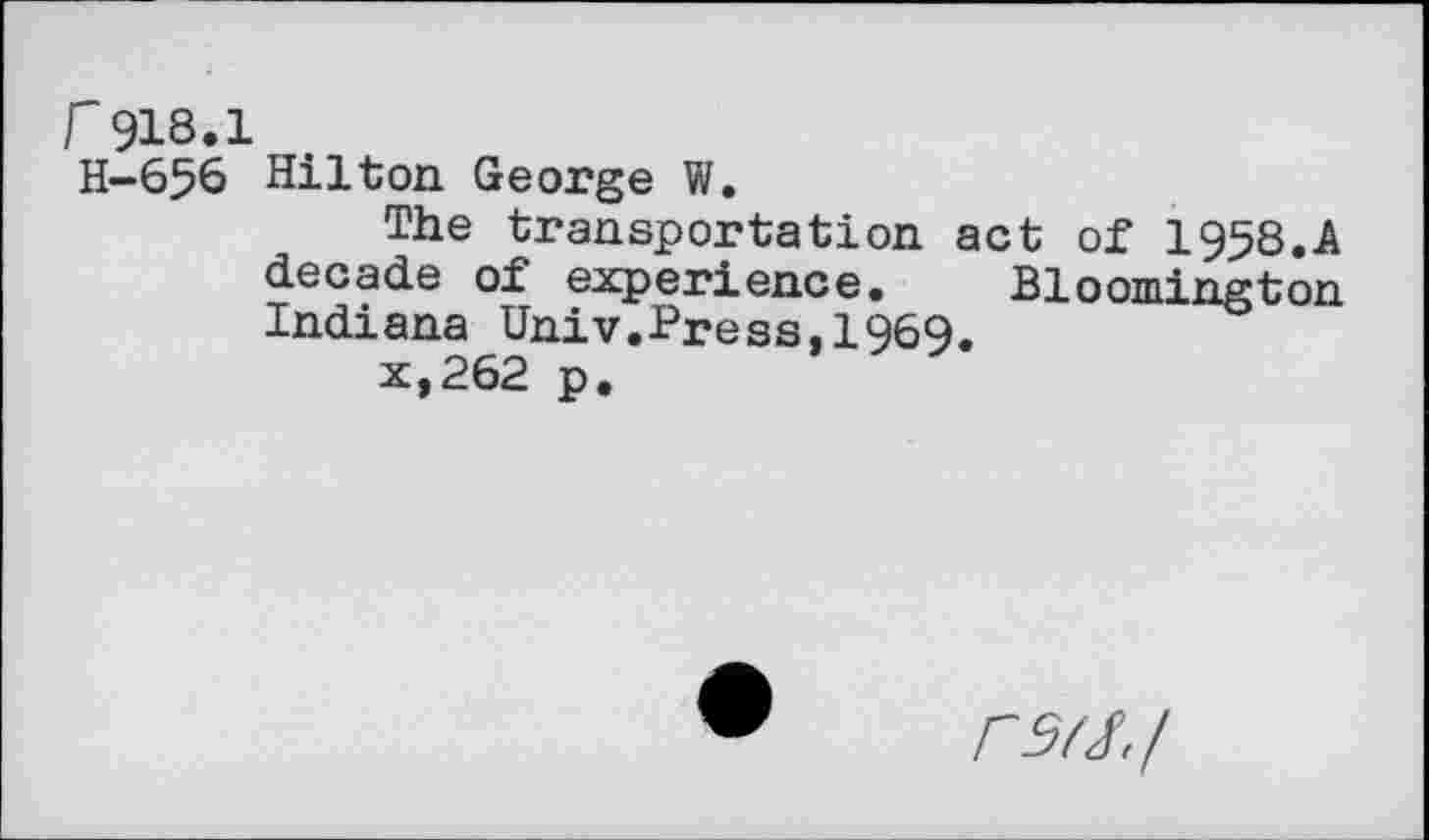 ﻿r918.1
H-656 Hilton George W.
The transportation act of 1958.A decade of experience. Bloomington Indiana Univ.Press,1969.
x,262 p.
rs^./